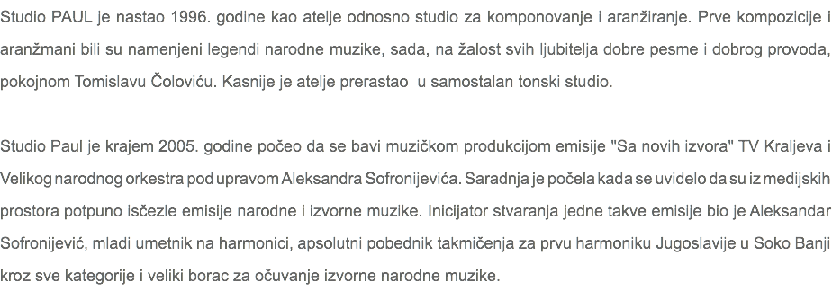 Studio PAUL je nastao 1996. godine kao atelje odnosno studio za komponovanje i aranžiranje. Prve kompozicije i aranžmani bili su namenjeni legendi narodne muzike, sada, na žalost svih ljubitelja dobre pesme i dobrog provoda, pokojnom Tomislavu Čoloviću. Kasnije je atelje prerastao u samostalan tonski studio. Studio Paul je krajem 2005. godine počeo da se bavi muzičkom produkcijom emisije "Sa novih izvora" TV Kraljeva i Velikog narodnog orkestra pod upravom Aleksandra Sofronijevića. Saradnja je počela kada se uvidelo da su iz medijskih prostora potpuno isčezle emisije narodne i izvorne muzike. Inicijator stvaranja jedne takve emisije bio je Aleksandar Sofronijević, mladi umetnik na harmonici, apsolutni pobednik takmičenja za prvu harmoniku Jugoslavije u Soko Banji kroz sve kategorije i veliki borac za očuvanje izvorne narodne muzike.