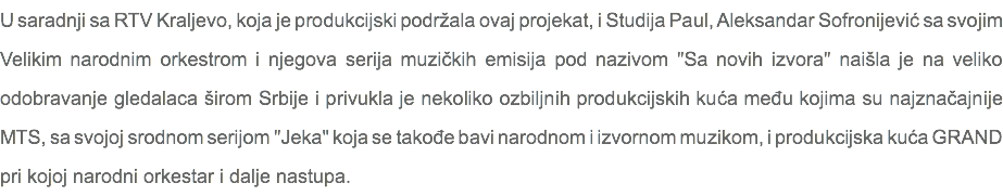 U saradnji sa RTV Kraljevo, koja je produkcijski podržala ovaj projekat, i Studija Paul, Aleksandar Sofronijević sa svojim Velikim narodnim orkestrom i njegova serija muzičkih emisija pod nazivom "Sa novih izvora" naišla je na veliko odobravanje gledalaca širom Srbije i privukla je nekoliko ozbiljnih produkcijskih kuća među kojima su najznačajnije MTS, sa svojoj srodnom serijom "Jeka" koja se takođe bavi narodnom i izvornom muzikom, i produkcijska kuća GRAND pri kojoj narodni orkestar i dalje nastupa.